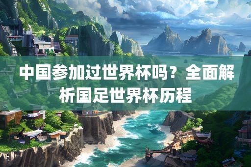 中国参加过世界杯吗？全面解析国足世界杯历程