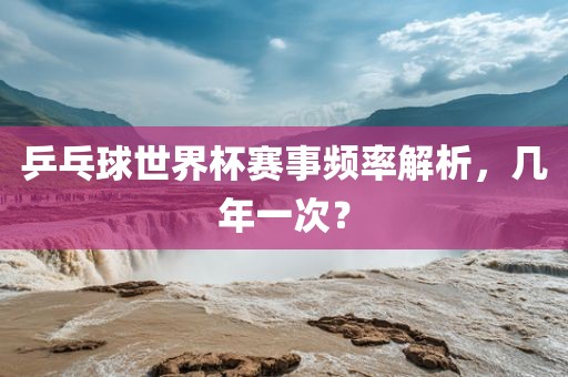乒乓球世界杯赛事频率解析，几年一次？