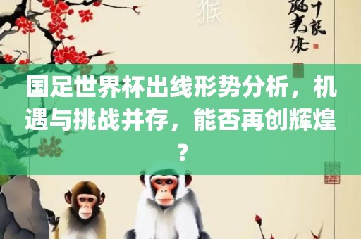 国足世界杯出线形势分析，机遇与挑战并存，能否再创辉煌？