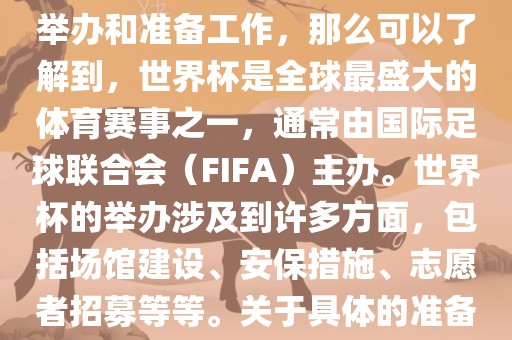 如果您是在询问关于世界杯的举办和准备工作，那么可以了解到，世界杯是全球最盛大的体育赛事之一，通常由国际足球联合会（FIFA）主办。世界杯的举办涉及到许多方面，包括场馆建设、安保措施、志愿者招募等等。关于具体的准备工作，可以参考以下几点