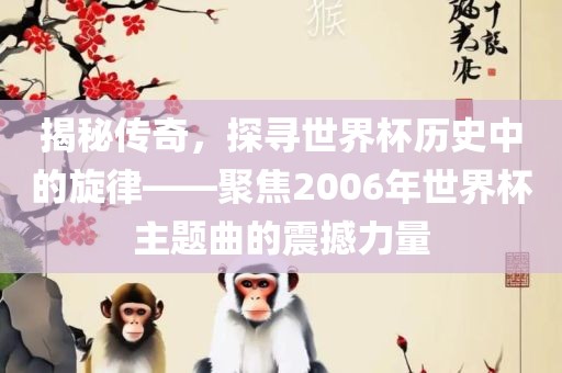 揭秘传奇，探寻世界杯历史中的旋律——聚焦2006年世界杯主题曲的震撼力量洪湖市顺升工程机械租赁有限公司