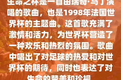 生命之杯是一首由瑞奇·马丁演唱的歌曲，也是1998年法国世界杯的主题曲。这首歌充满了激情和活力，为世界杯营造了一种欢乐和热烈的氛围。歌曲中唱出了对足球的热爱和对世界杯的期待，同时也表达了对生命的赞美和珍视。洪湖市顺升工程机械租赁有限公司