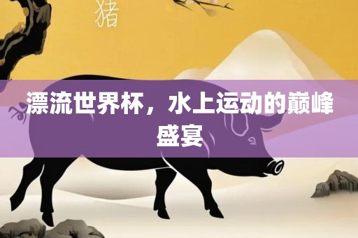 漂流世界杯，水洪湖市顺升工程机械租赁有限公司上运动的巅峰盛宴