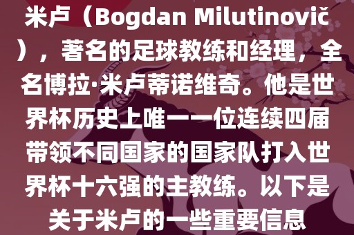 米卢（Bogdan Milutinovi?），著名的足球教练和经理，全名博拉·米卢蒂诺维奇。他是世界杯历史上唯一一位连续四届带领不同国家的国家队打入世界杯十六强的主教练。以下是关于米卢的一些重要信息