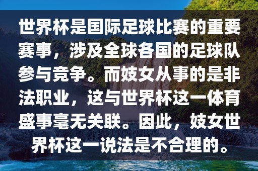 世界杯是国际洪湖市顺升工程机械租赁有限公司足球比赛的重要赛事，涉及全球各国的足球队参与竞争。而妓女从事的是非法职业，这与世界杯这一体育盛事毫无关联。因此，妓女世界杯这一说法是不合理的。