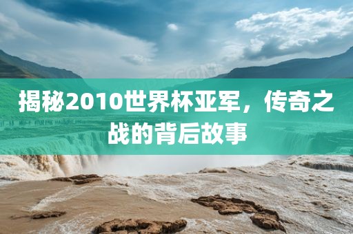 揭秘2010世界杯亚军，传奇之战的背后故事