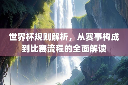 世界杯规则解析，从赛事构成到比赛流程的全面解读