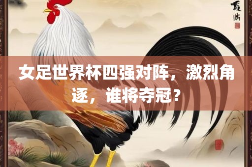 女足世界杯四强对阵，激烈角逐，谁将夺冠？洪湖市顺升工程机械租赁有限公司