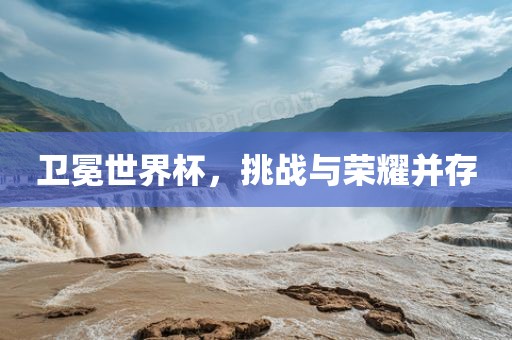 卫冕世界杯，挑战与荣耀并存