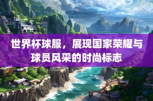 世界杯球服，展现国家荣耀与球员风采的时尚标志