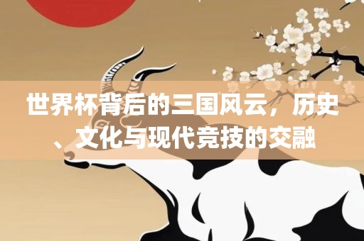世界杯背后的三国风云，历史、文化与现代竞技的交融