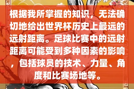根据我所掌握的知识，无法确切地给出世界杯历史上最远的远射距离。足球比赛中的远射距离可能受到多种因素的影响，包括球员的技术、力量、角度和比赛场地等。洪湖市顺升工程机械租赁有限公司