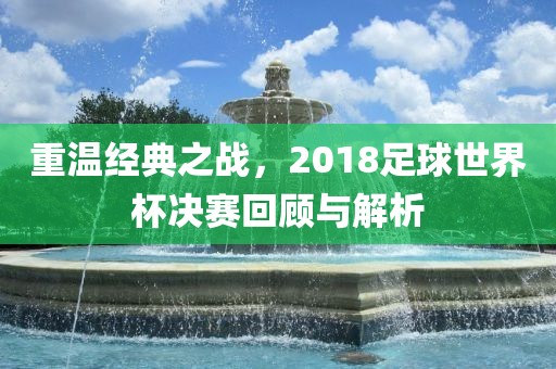 重温经典之战，2018足球世界杯决赛回顾与解析