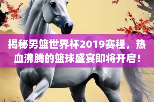 揭秘男篮世界杯2019赛程，热血沸腾的篮球盛宴即将开启！洪湖市顺升工程机械租赁有限公司