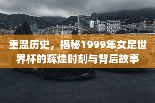 重温历史，揭秘1999年女足世界杯的辉煌时刻与背后故事