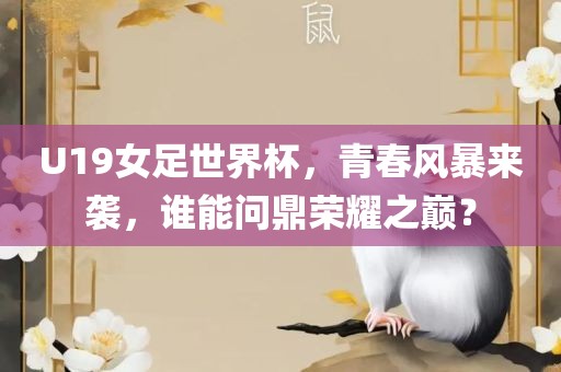 U19女足世界杯，青春风暴来袭，谁能问鼎荣耀之巅？