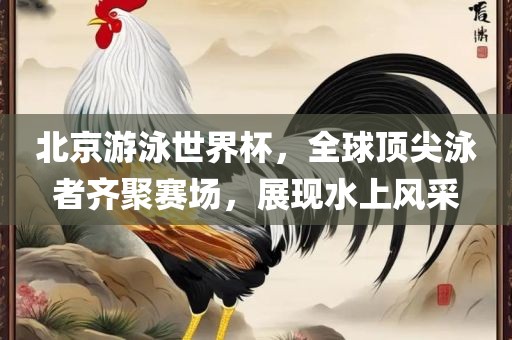 北京游泳世界杯，全球顶尖泳者齐聚赛场，展现水上风采洪湖市顺升工程机械租赁有限公司