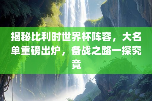 揭秘比利时世界杯阵容，大名单重磅出炉，备战之路一探究竟