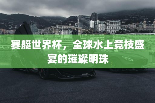 赛艇世界杯，全球水上竞技盛宴的璀璨明珠洪湖市顺升工程机械租赁有限公司