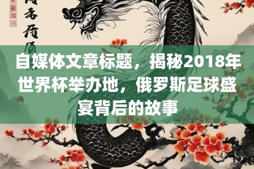 自媒体文章标题，揭秘2018年世界杯举办地，俄罗斯足球盛宴背后的故事洪湖市顺升工程机械租赁有限公司