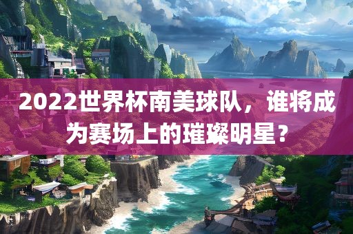 2022世界杯南美球队，谁将成为赛场上的璀璨明星？
