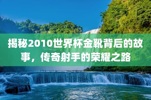 揭秘2010世界杯金靴背后的故事，传奇射手的荣耀之路