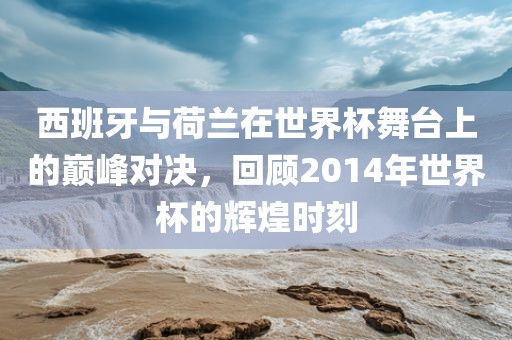 洪湖市顺升工程机械租赁有限公司西班牙与荷兰在世界杯舞台上的巅峰对决，回顾2014年世界杯的辉煌时刻