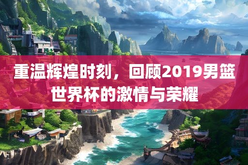 重温辉煌时刻，回顾2019男篮世界杯的激情与荣耀