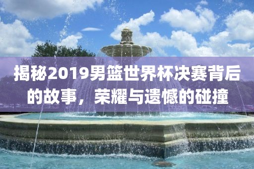 揭秘2019男篮世界杯决赛背后的故事，荣耀与遗憾的碰撞洪湖市顺升工程机械租赁有限公司