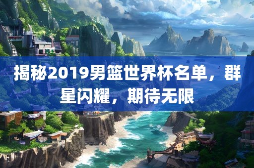 揭秘2019男篮世界杯名单，群星闪耀，期待无限洪湖市顺升工程机械租赁有限公司