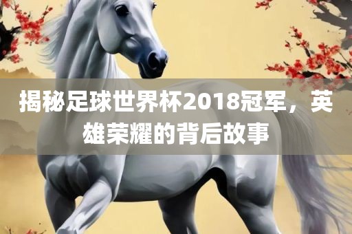 揭秘足球世界杯2018冠军，英雄荣耀的背后故事