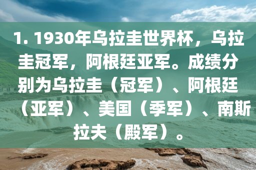 1. 1930年乌拉圭世界杯，乌拉圭冠军，阿根廷亚军。成绩分别为乌拉圭（冠军）、阿根廷（亚军）、美国（季军）、南斯拉夫（殿军）。