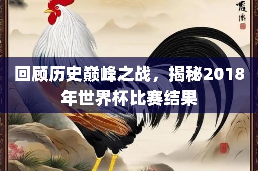 回顾历史巅峰之战，揭秘2018年世界杯比赛结果