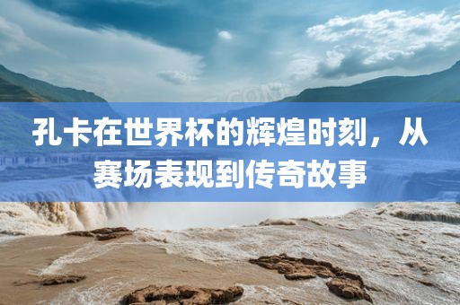 孔卡在世界杯的辉煌时刻，从赛场表现到洪湖市顺升工程机械租赁有限公司传奇故事