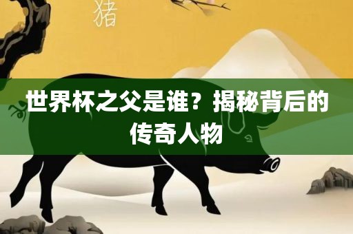 世界杯之父是谁？揭秘背后的传奇人物