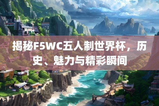 揭秘F5WC五人制世界杯，历史、魅力与精彩瞬间