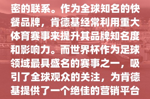 肯德基与世界杯之间存在着紧密的联系。作为全球知名的快餐品牌，肯德基经常利用重大体育赛事来提升其品牌知名度和影响力。而世界杯作为足球领域最具盛名的赛事之一，吸引了全球观众的关注，为肯德基提供了一个绝佳的营销平台。