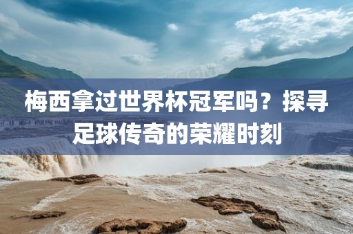 梅西拿过世界杯冠军吗？探寻足球传奇的荣耀时刻
