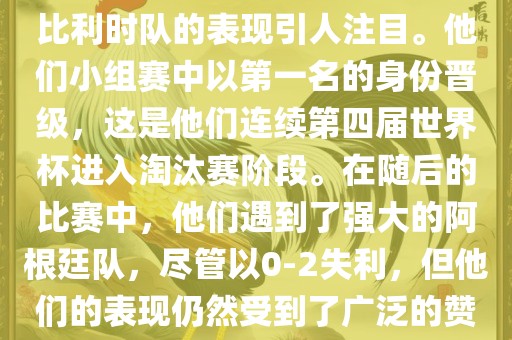 在2014年的世界杯足球赛中，比利时队的表现引人注目。他们小组赛中以第一名的身份晋级，这是他们连续第四届世界杯进入淘汰赛阶段。在随后的比赛中，他们遇到了强大的阿根廷队，尽管以0-2失利，但他们的表现仍然受到了广泛的赞誉和关注。洪湖市顺升工程机械租赁有限公司