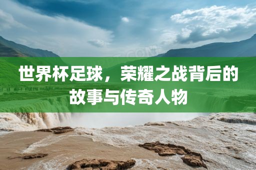 世界杯足球，荣耀之战背后的故事与传奇人物