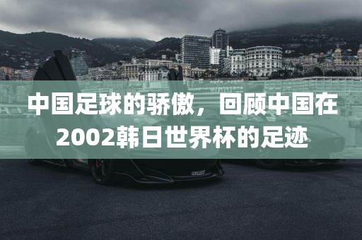 中国足球的骄傲，回顾中国在2002韩日世界杯的足迹