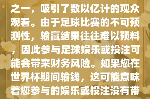 世界杯是全球最大的体育赛事之一，吸引了数以亿计的观众观看。由于足球比赛的不可预测性，输赢结果往往难以预料，因此参与足球娱乐或投注可能会带来财务风险。如果您在世界杯期间输钱，这可能意味着您参与的娱乐或投注没有带来预期的收益。洪湖市顺升工程机械租赁有限公司