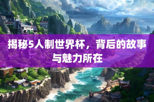 揭秘5人制世界杯，背后的故事与魅力所在