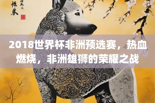 2018世界杯非洲预选赛，热血燃烧，非洲雄狮的荣耀之战