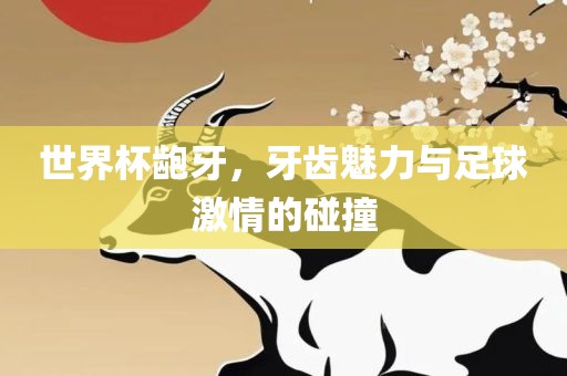 世界杯龅牙，牙齿魅力与足球激情的碰撞洪湖市顺升工程机械租赁有限公司