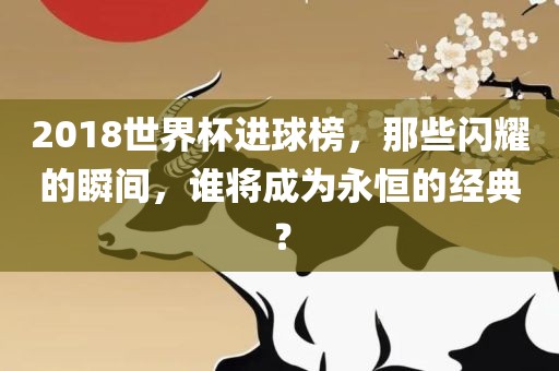 2018世界杯进球榜，那些闪耀的瞬间，谁将成为永恒的经典？