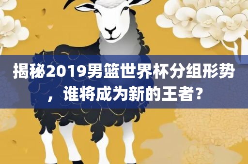揭秘2019男篮世界杯分组形势，谁将成为新的王者？