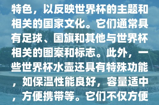 世界杯水壶是专门为世界杯球迷和观众设计的热水壶产品。这些水壶通常具有独特的设计和特色，以反映世界杯的主题和相关的国家文化。它们通常具有足球、国旗和其他与世界杯相关的图案和标志。此外，一些世界杯水壶还具有特殊功能，如保温性能良好，容量适中，方便携带等。它们不仅方便球迷在比赛期间保持饮料的温度，同时也是收藏和纪念世界杯的绝佳选择。洪湖市顺升工程机械租赁有限公司