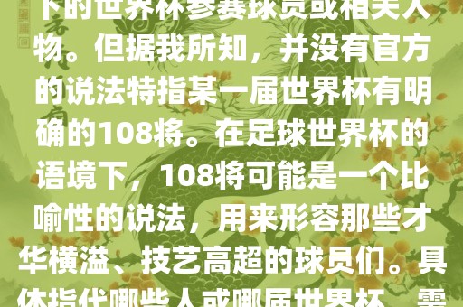 关于世界杯的108将，可能是指在某个特定领域或特定情境下的世界杯参赛球员或相关人物。但据我所知，并没有官方的说法特指某一届世界杯有明确的108将。在足球世界杯的语境下，108将可能是一个比喻性的说法，用来形容那些才华横溢、技艺高超的球员们。具体指代哪些人或哪届世界杯，需要更多的上下文信息才能准确理解。