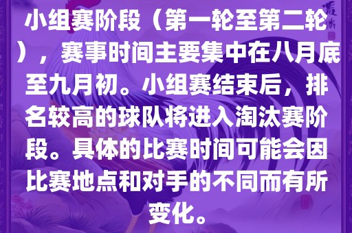 小组赛阶段（第一轮至第二轮），赛事时间主要集中在八月底至九月初。小组赛结束后，排名较高的球队将进入淘汰赛阶段。具体的比赛时间可能会因比赛地点和对手的不同而有所变化。